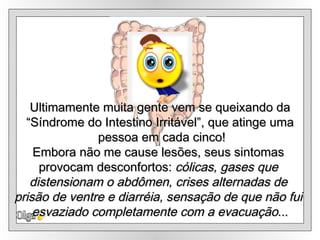 Olga Ultimamente muita gente vem se queixando da “ Síndrome do Intestino Irritável”, que atinge uma pessoa em cada cinco! Embora não me cause lesões, seus sintomas  provocam desconfortos:  cólicas, gases que  distensionam o abdômen, crises alternadas de  prisão de ventre e diarréia, sensação de que não fui  esvaziado completamente com a evacuação ... 