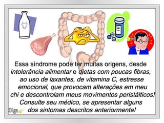 Olga Essa síndrome pode ter muitas origens, desde  intolerância alimentar  e  dietas com poucas fibras,  ao uso de laxantes, de vitamina C ,  estresse emocional, que provocam alterações em meu chi e descontrolam meus movimentos peristálticos! Consulte seu médico, se apresentar alguns  dos sintomas descritos anteriormente! 