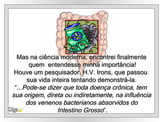 Olga Mas na ciência moderna, encontrei finalmente quem  entendesse minha importância! Houve um pesquisador, H.V. Irons, que passou  sua vida inteira tentando demonstrá-la. “ ... Pode-se dizer que toda doença crônica, tem  sua origem, direta ou indiretamente, na influência  dos venenos bacterianos absorvidos do Intestino Grosso ”. 