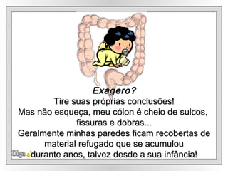 Olga Exagero? Tire suas próprias conclusões! Mas não esqueça, meu cólon é cheio de sulcos,  fissuras e dobras... Geralmente minhas paredes ficam recobertas de material refugado que se acumulou  durante anos, talvez desde a sua infância! 
