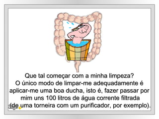 Olga Que tal começar com a minha limpeza? O único modo de limpar-me adequadamente é aplicar-me uma boa ducha, isto é, fazer passar por mim uns 100 litros de água corrente filtrada (de uma torneira com um purificador, por exemplo). 