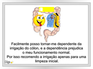 Olga Facilmente posso tornar-me dependente da irrigação do cólon, e a dependência prejudica  o meu funcionamento normal. Por isso recomendo a irrigação apenas para uma limpeza inicial. 