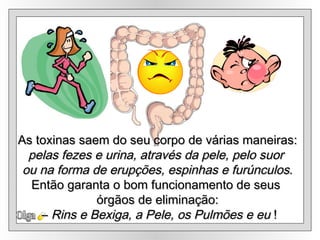Olga As toxinas saem do seu corpo de várias maneiras: pelas fezes e urina, através da pele, pelo suor  ou na forma de erupções, espinhas e furúnculos . Então garanta o bom funcionamento de seus  órgãos de eliminação: –  Rins e Bexiga, a Pele, os Pulmões e eu  ! 