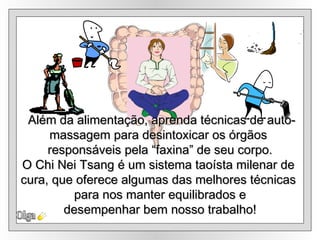 Olga Além da alimentação, aprenda técnicas de auto- massagem para desintoxicar os órgãos  responsáveis pela “faxina” de seu corpo. O Chi Nei Tsang é um sistema taoísta milenar de  cura, que oferece algumas das melhores técnicas  para nos manter equilibrados e desempenhar bem nosso trabalho! 