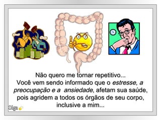 Olga Não quero me tornar repetitivo... Você vem sendo informado que o  estresse, a  preocupação e a  ansiedade , afetam sua saúde, pois agridem a todos os órgãos de seu corpo,  inclusive a mim... 