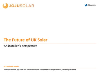 @jojusolar
An installer’s perspective
Dr Christian N Jardine
Technical Director, Joju Solar and Senior Researcher, Environmental Change Institute, University of Oxford
The Future of UK Solar
 