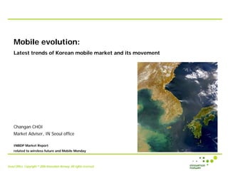Mobile evolution:
    Latest trends of Korean mobile market and its movement




    Changan CHOI
    Market Adviser, IN Seoul office

    INBDP Market Report
    related to wireless future and Mobile Monday



Seoul Office, Copyright © 2006 Innovation Norway. All rights reserved.
 