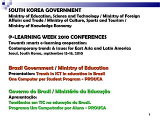 SOUTH KOREA GOVERNMENT
Ministry of Education, Science and Technology / Ministry of Foreign
Affairs and Trade / Ministry of Culture, Sports and Tourism /
Ministry of Knowledge Economy

@-LEARNING WEEK 2010 CONFERENCES
Towards smarts e-learning cooperation:
Contemporary trends & issues for East Asia and Latin America
Seoul, South Korea, septiembre 15-18, 2010


Brazil Government / Ministry of Education
Presentation: Trends in ICT in education in Brazil
One Computer per Student Program - PROUCA

Governo do Brasil / Ministério da Educação
Apresentação:
Tendências em TIC na educação do Brasil.
Programa Um Computador por Aluno - PROUCA
                                                                      1
 