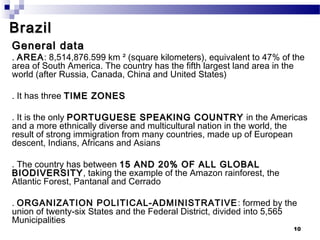 Brazil
General data
. AREA: 8,514,876.599 km ² (square kilometers), equivalent to 47% of the
area of South America. The country has the fifth largest land area in the
world (after Russia, Canada, China and United States)

. It has three TIME ZONES

. It is the only PORTUGUESE SPEAKING COUNTRY in the Americas
and a more ethnically diverse and multicultural nation in the world, the
result of strong immigration from many countries, made up of European
descent, Indians, Africans and Asians

. The country has between 15 AND 20% OF ALL GLOBAL
BIODIVERSITY , taking the example of the Amazon rainforest, the
Atlantic Forest, Pantanal and Cerrado

. ORGANIZATION POLITICAL-ADMINISTRATIVE : formed by the
union of twenty-six States and the Federal District, divided into 5,565
Municipalities
                                                                      10
 
