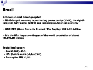 Brazil
Economic and demographic
 - Ninth largest economy in purchasing power parity (2008), the eighth
largest in GDP noinal (2009) and largest latin American economy

- GDP/PPP (Gross Domestic Product / Per Capita): US$ 2.013 trillion

 - It is the fifth largest contingent of the world population of about
193,295,218 million


Social indicators
 - Gini (2009): 49.3
 - HDI (2007): 0,813 (high) (75th)
 - Per capita: US$ 10,513


                                                                         11
 