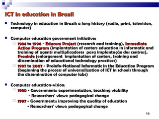 ICT in education in Brazil
   Technology in education in Brazil: a long history (radio, print, television,
    computer)

   Computer education government initiative:
      1984 to 1996 - Educom Project (research and training), Immediate
       Action Program (implantation of centers education in informatic and
       training of agents multiplicadores para implantação dos centros),
       Proninfe (enlargement implantation of centers, training and
       dissemination of educational technology practices)
      1997 to 2007 - ProInfo-National Informatic in the Education Program
       (beginning the process of universalization of ICT in schools through
       the dissemination of computer labs)

   Computer education-vision:
      1980 - Government:: experimentation, teaching viability
             - Researchers' views: pedagogical change
      1997 - Government:: improving the quality of education
            - Researchers' views: pedagogical change
                                                                            13
 