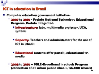ICT in education in Brazil
   Computer education government initiative:
      2007 to 2010 - ProInfo National Technology Educational
       Program. ProInfo Integrated:
         Infraestructure: labs, multimedia projector, UCA,
          Infraestructure
          systems

           Capacity: Teachers and administrators for the use of
            Capacity
            ICT in schools

           Educational content: offer portals, educational TV,
            media

     2008 to 2010 – PBLE-Broadband in schools Program
      (connection of all urban public schools / 56,000 schools)
                                                                  14
 