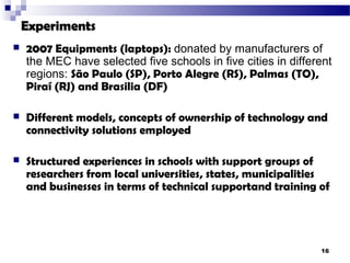 Experiments
   2007 Equipments (laptops): donated by manufacturers of
    the MEC have selected five schools in five cities in different
    regions: São Paulo (SP), Porto Alegre (RS), Palmas (TO),
    Piraí (RJ) and Brasilia (DF)

   Different models, concepts of ownership of technology and
    connectivity solutions employed

   Structured experiences in schools with support groups of
    researchers from local universities, states, municipalities
    and businesses in terms of technical supportand training of




                                                               16
 