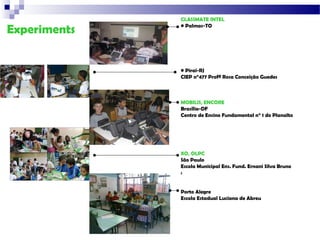 CLASSMATE INTEL

Experiments   • Palmas-TO




              • Piraí-RJ
              CIEP n°477 Profª Rosa Conceição Guedes



              MOBILIS, ENCORE
              Brasília-DF
              Centro de Ensino Fundamental n° 1 do Planalto




              XO, OLPC
              São Paulo
              Escola Municipal Ens. Fund. Ernani Silva Bruno
              :


              Porto Alegre
              Escola Estadual Luciana de Abreu
 