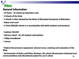 Pilot
General information
• 27 States - 10 schools by federative unit:
• 5 Schools of the State
• 5 Schools 5 cities selected by the Union of Municipal Secretaries of Education
• Urban and rural
• 6 Total UCA(All schools in a municipality with 3000 students and teachers)


• Laptops 150.000
• 500 per school - for all students and teachers
• 1 Mbps broadband
• 1 Server


• Federal Government: equipment, internet access, training and evaluation of the
Pilot
• Governments of States and Cities: Partners, the school infrastructure (electrical and
communication) and educational project for use in school                           19
 