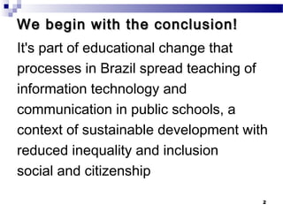 We begin with the conclusion!
It's part of educational change that
processes in Brazil spread teaching of
information technology and
communication in public schools, a
context of sustainable development with
reduced inequality and inclusion
social and citizenship

                                      2
 