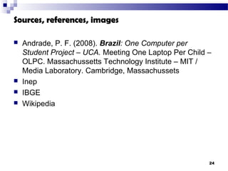 Sources, references, images

   Andrade, P. F. (2008). Brazil: One Computer per
    Student Project – UCA. Meeting One Laptop Per Child –
    OLPC. Massachussetts Technology Institute – MIT /
    Media Laboratory. Cambridge, Massachussets
   Inep
   IBGE
   Wikipedia




                                                        24
 