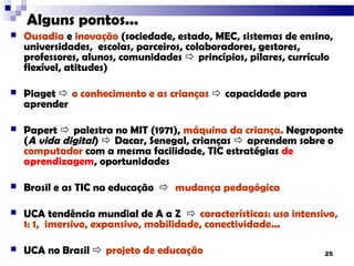 Alguns pontos...
   Ousadia e inovação (sociedade, estado, MEC, sistemas de ensino,
    universidades, escolas, parceiros, colaboradores, gestores,
    professores, alunos, comunidades  princípios, pilares, currículo
    flexível, atitudes)

   Piaget  o conhecimento e as crianças  capacidade para
    aprender

   Papert  palestra no MIT (1971), máquina da criança. Negroponte
    (A vida digital)  Dacar, Senegal, crianças  aprendem sobre o
    computador com a mesma facilidade, TIC estratégias de
    aprendizagem, oportunidades

   Brasil e as TIC na educação  mudança pedagógica

   UCA tendência mundial de A a Z  características: uso intensivo,
    1: 1, imersivo, expansivo, mobilidade, conectividade...

   UCA no Brasil  projeto de educação                            25
 