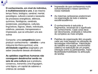    Impressão de que conhecemos muito
O conhecimento, em nível do indivíduo,            suficientemente o nosso caminho e
é multidimensional e uno, é ao mesmo              nossa realidade
tempo físico, biológico, cerebral, mental,
psicológico, cultural e social e necessita       As máximas cartesianas predominam
de processos energéticos, elétricos,              na organização de todo o sistema
                                                  escolar/acadêmico
químicos, fisiológicos, cerebrais,
existenciais, psicológicos, culturais,
                                                 O conhecimento é reduzido a
lingüísticos, lógicos, ideais, individuais,       fragmentos, esvaindo-se o significado
coletivos, pessoais, transpessoais e              do conhecimento. Cada coisa deve
impessoais, que se articulam uns aos              ser decomposta, analisada e reduzida
outros                                            do complexo ao mais simples

Comporta: uma competência (para                  Padrões de organização têm ocupado
                                                  cada vez mais espaço na utilização de
produzir conhecimento – cérebro – uma             tecnologias informáticas. Valorização
máquina bio-físico-química); uma                  do trabalho em equipe, envolvimento
atividadade cognitiva (cognição); um              coletivo na realização de um projeto,
saber (resultante dessas atividades)              interação entre os participantes, maior
                                                  flexibilidade/mobilidade na atribuição
                                                  de tarefas
As aptidões cognitivas humanas não
conseguem desabrochar senão no
seio de uma cultura que a produziu,
conservou, transmitiu uma linguagem,
uma lógica, um capital de saberes e
critérios de verdade
                                                                                       27
 