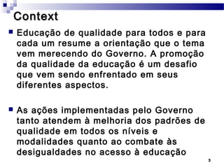 Context
   Educação de qualidade para todos e para
    cada um resume a orientação que o tema
    vem merecendo do Governo. A promoção
    da qualidade da educação é um desafio
    que vem sendo enfrentado em seus
    diferentes aspectos.

   As ações implementadas pelo Governo
    tanto atendem à melhoria dos padrões de
    qualidade em todos os níveis e
    modalidades quanto ao combate às
    desigualdades no acesso à educação
                                              3
 