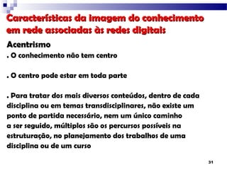 Características da imagem do conhecimento
em rede associadas às redes digitais
Acentrismo
. O conhecimento não tem centro

. O centro pode estar em toda parte

. Para tratar dos mais diversos conteúdos, dentro de cada
disciplina ou em temas transdisciplinares, não existe um
ponto de partida necessário, nem um único caminho
a ser seguido, múltiplos são os percursos possíveis na
estruturação, no planejamento dos trabalhos de uma
disciplina ou de um curso

                                                            31
 