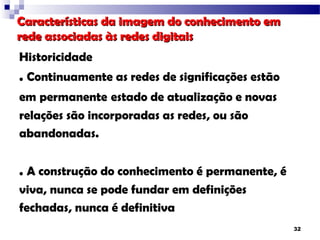 Características da imagem do conhecimento em
rede associadas às redes digitais
Historicidade
. Continuamente as redes de significações estão
em permanente estado de atualização e novas
relações são incorporadas as redes, ou são
abandonadas.


. A construção do conhecimento é permanente, é
viva, nunca se pode fundar em definições
fechadas, nunca é definitiva
                                                  32
 