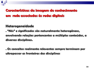 Características da imagem do conhecimento
em rede associadas às redes digitais

Heterogeneidade
. “Nós” e significados são naturalmente heterogêneos,
envolvendo relações pertencentes a múltiplos conteúdos, a
diversas disciplinas.

. Os conceitos realmente relevantes sempre terminam por
ultrapassar as fronteiras das disciplinas



                                                          33
 