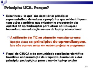 Princípios UCA. Porque?
   Reconheceu-se que são necessários princípios
    representativos de valores e propósitos que se identifiquem
    com ações e práticas que orientem a preparação dos
    agentes de aprendizagem para atuar nas situações
    inovadoras em educação no uso do laptop educacional

    A   utilização das TIC na educação necessita ter uma
      ligação clara aos princípios de aprendizagem.
      Isso não ocorreu antes em outros projetos e programas

   Papel do GTUCA e da comunidade acadêmico-científica
    brasileira na formulação dos requisitos funcionais e dos
    princípios pedagógicos para o uso do laptop escolar
                                                               34
 