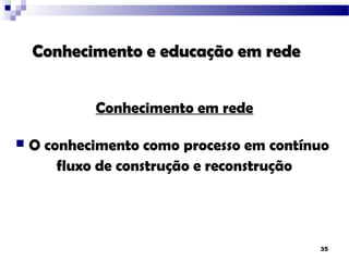 Conhecimento e educação em rede


            Conhecimento em rede

   O conhecimento como processo em contínuo
        fluxo de construção e reconstrução




                                          35
 
