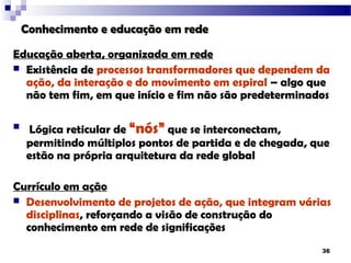 Conhecimento e educação em rede

Educação aberta, organizada em rede
 Existência de processos transformadores que dependem da
  ação, da interação e do movimento em espiral – algo que
  não tem fim, em que início e fim não são predeterminados

   Lógica reticular de “nós” que se interconectam,
    permitindo múltiplos pontos de partida e de chegada, que
    estão na própria arquitetura da rede global

Currículo em ação
 Desenvolvimento de projetos de ação, que integram várias
  disciplinas, reforçando a visão de construção do
  conhecimento em rede de significações
                                                          36
 