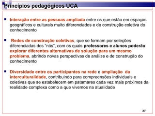 Princípios pedagógicos UCA

   Interação entre as pessoas ampliada entre os que estão em espaços
    geográficos e culturais muito diferenciados e de construção coletiva do
    conhecimento

    Redes de construção coletivas, que se formam por seleções
    diferenciadas dos “nós”, com os quais professores e alunos poderão
    explorar diferentes alternativas de solução para um mesmo
    problema, abrindo novas perspectivas de análise e de construção do
    conhecimento

   Diversidade entre os participantes na rede e ampliação da
    interculturalidade, contribuindo para compreensões individuais e
    coletivas que se estabelecem em patamares cada vez mais próximos da
    realidade complexa como a que vivemos na atualidade




                                                                        37
 