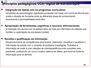 Princípios pedagógicos UCA: lógica de estruturação
   Integração do laptop com os programas curriculares
    Atividades de aprendizagem significativa proposta com base num currículo flexível que
    aceite a diluição de fronteiras entre as diferentes áreas do conhecimento,
    favorecendo a permeabilidade entre elas

   Apropriação de ferramentas cognitivas e recursos informacionais
    A interação dos alunos com os laptops deve ser feita por intermédio de software que
    facilitem a explicitação de processos mentais


   Escolha e qualificação da informação
    Desenvolvimento de competências para buscar, selecionar, classificar e qualificar a
    informação de acordo com o contexto do problema investigado. Trabalhar a
    informação de modo a criar relações de interdependência entre conceitos nela
    presentes, produzindo um novo e criativo sistema de idéias, que torne-se fonte de
    informação para os demais



                                                                                    39
 