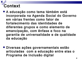 Context
   A educação como tema támbém está
    incorporada na Agenda Social do Governo
    em várias frentes como fator de
    fortalecimento das identidades de
    diferentes grupos e como elemento de
    emancipação, com ênfase e foco na
    garantia de universalidade e de qualidade
    da educação

   Diversas ações governamentais estão
    articuladas com a educação entre elas o
    Programa de Inclusão digital
                                              4
 