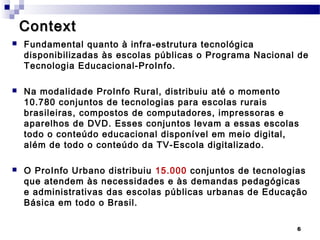 Context
   Fundamental quanto à infra-estrutura tecnológica
    disponibilizadas às escolas públicas o Programa Nacional de
    Tecnologia Educacional-ProInfo.

   Na modalidade ProInfo Rural, distribuiu até o momento
    10.780 conjuntos de tecnologias para escolas rurais
    brasileiras, compostos de computadores, impressoras e
    aparelhos de DVD. Esses conjuntos levam a essas escolas
    todo o conteúdo educacional disponível em meio digital,
    além de todo o conteúdo da TV-Escola digitalizado.

   O ProInfo Urbano distribuiu 15.000 conjuntos de tecnologias
    que atendem às necessidades e às demandas pedagógicas
    e administrativas das escolas públicas urbanas de Educação
    Básica em todo o Brasil.

                                                            6
 
