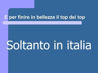 E per finire in bellezza il top dei top Soltanto in italia 