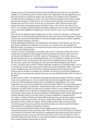 http://www.thomassankara.net
sommes dit que si le raisonnement nous écartait de l'élégance des propos, le sens du noble
combat je veux parler des joutes oratoires saurait nous rapprocher, tant nous apprécions ceux
chez qui le discours s'éloigne du négoce, des tractations, des combines et des magouilles.
Au Berri (province française), je crois, votre nom Mitterrand signifie terrain moyen ou peut-
être mesureur de grains ? Dans tous les cas : homme de bon sens. Bon sens proche de ces
hommes qui sont liés à la terre, la terre qui ne ment jamais. Qu'il s'agisse du grain, qu'il
s'agisse du terrain, nous pensons que la constante est que vous resterez vous-même lié au
terroir. C'est pourquoi, parlant du droit des peuples, thème qui vous est cher, nous disons que
nous avons écouté, apprécié les appels que vous avez lancés et que vous avez répétés après
mai 81.
Nous suivons et apprécions aussi chaque jour, les actes comme ils sont posés. La France est
engagée avec les autres peuples du monde dans la lutte pour la paix et c'est pourquoi, à l'heure
où nous nous rencontrons aujourd'hui, il convient de rappeler que d'autres, ailleurs, ignorent,
et pour combien de temps, cette paix.
Il s'agit d'abord des Palestiniens. Les Palestiniens, des hommes et des femmes qui errent de
part en part, bohémiens du sionisme. Ces hommes et ces femmes qui sont contraints de
chercher refuge, ces hommes et ces femmes pour qui la nuit est une succession de cauchemars
et le jour, une avalanche d'obus.
La paix c'est aussi le Nicaragua. Vous-même, dans un de vos discours, disiez avec force le
soutien que vous apportiez au Nicaragua contre les minages de son port, contre toutes les
actions qui sont dirigées, de l'extérieur, contre les Nicaraguayens. Vous-même, dans vos
nombreux entretiens avec le commandant Ortega, avez eu à plaindre ce peuple qui n'en finit
pas de souffrir et qui n'en finit pas de subir des actions de barbares qui ne sont pas venus de
très loin, parce qu'ils sont Nicaraguayens, mais qui sont fortement appuyés par d'autres.
La paix, c'est aussi l'Iran et l'Irak. Combats fratricides complexes, incompréhensibles ; où l'on
ne sait plus qui est dans quel camp, tant les imbrications sont nombreuses. Mais où l'on peut
retenir simplement que ces armes dont les cliquetis signifient la mort chantent aussi la
tristesse pour les femmes, les enfants, les vieillards, ces armes-là, sont fournies chaque jour
par ceux qui se nourrissent du sang des autres, par ceux qui jubilent lorsque le fer tue et que le
feu brûle.
La paix dans le monde, c'est également cette région tourmentée du Sud de l'Afrique. Comme
si par un sort quelconque on y avait concentré des éléments incompatibles dans un cafouillage
et dans des affrontements qui chaque jour se multiplient et s'agrandissent. Il n'y a pas
longtemps, nous avons été consternés par la mort de Samora Machel. En même temps, nous y
avons vu un message, une indication : la nécessité de lutter contre un ordre barbare, inique,
rétrograde ; de lutter contre un ordre que les peuples civilisés et nous comptons la France
parmi ces peuples-là ont le devoir de combattre pied à pied, qu'il s'agisse de sanctions
économiques, qu'il s'agisse de mesures politiques et diplomatiques, qu'il s'agisse également de
combats militaires directs et ouverts contre le racisme, l'apartheid en Afrique du Sud.
C'est dans ce contexte, Monsieur François Mitterrand, que nous n'avons pas compris comment
des bandits, comme Jonas Savimbi, des tueurs comme Pieter Botha, ont eu le droit de
parcourir la France si belle et si propre. Ils l'ont tachée de leurs mains et de leurs pieds
couverts de sang. Et tous ceux qui leur ont permis de poser ces actes en porteront l'entière
responsabilité ici et ailleurs, aujourd'hui et toujours.
Nous savons que de nombreux débats ont été engagés autour de cette question, et nous
connaissons les positions des uns et des autres. Mais enfin, pour nous la tristesse est immense.
Ces hommes-là n'ont pas le droit de parler de compatriotes morts pour la paix parce qu'ils ne
connaissent pas la paix. Ceux qui sont morts pour la paix sont en train de reposer en paix et
ensemble chaque jour nous faisons en sorte que leur mémoire se perpétue grâce aux actes que
nous essayons chacun de poser dans ce sens-là.
2
 