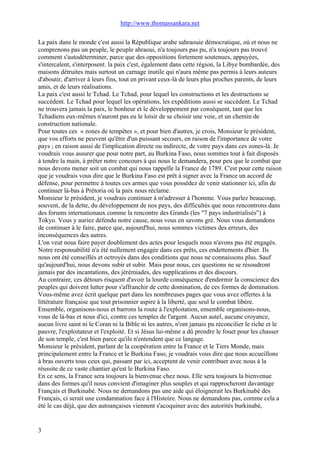 http://www.thomassankara.net
La paix dans le monde c'est aussi la République arabe sahraouie démocratique, où et nous ne
comprenons pas un peuple, le peuple ahraoui, n'a toujours pas pu, n'a toujours pas trouvé
comment s'autodéterminer, parce que des oppositions fortement soutenues, appuyées,
s'intercalent, s'interposent. la paix c'est, également dans cette région, la Libye bombardée, des
maisons détruites mais surtout un carnage inutile qui n'aura même pas permis à leurs auteurs
d'aboutir, d'arriver à leurs fins, tout en privant ceux-là de leurs plus proches parents, de leurs
amis, et de leurs réalisations.
La paix c'est aussi le Tchad. Le Tchad, pour lequel les constructions et les destructions se
succèdent. Le Tchad pour lequel les opérations, les expéditions aussi se succèdent. Le Tchad
ne trouvera jamais la paix, le bonheur et le développement par conséquent, tant que les
Tchadiens eux-mêmes n'auront pas eu le loisir de se choisir une voie, et un chemin de
construction nationale.
Pour toutes ces « zones de tempêtes », et pour bien d'autres, je crois, Monsieur le président,
que vos efforts ne peuvent qu'être d'un puissant secours, en raison de l'importance de votre
pays ; en raison aussi de l'implication directe ou indirecte, de votre pays dans ces zones-là. Je
voudrais vous assurer que pour notre part, au Burkina Faso, nous sommes tout à fait disposés
à tendre la main, à prêter notre concours à qui nous le demandera, pour peu que le combat que
nous devons mener soit un combat qui nous rappelle la France de 1789. C'est pour cette raison
que je voudrais vous dire que le Burkina Faso est prêt à signer avec la France un accord de
défense, pour permettre à toutes ces armes que vous possédez de venir stationner ici, afin de
continuer là-bas à Prétoria où la paix nous réclame.
Monsieur le président, je voudrais continuer à m'adresser à l'homme. Vous parlez beaucoup,
souvent, de la dette, du développement de nos pays, des difficultés que nous rencontrons dans
des forums internationaux comme la rencontre des Grands (les "7 pays industrialisés") à
Tokyo. Vous y auriez défendu notre cause, nous vous en savons gré. Nous vous demandons
de continuer à le faire, parce que, aujourd'hui, nous sommes victimes des erreurs, des
inconséquences des autres.
L'on veut nous faire payer doublement des actes pour lesquels nous n'avons pas été engagés.
Notre responsabilité n'a été nullement engagée dans ces prêts, ces endettements d'hier. Ils
nous ont été conseillés et octroyés dans des conditions que nous ne connaissons plus. Sauf
qu'aujourd'hui, nous devons subir et subir. Mais pour nous, ces questions ne se résoudront
jamais par des incantations, des jérémiades, des supplications et des discours.
Au contraire, ces détours risquent d'avoir la lourde conséquence d'endormir la conscience des
peuples qui doivent lutter pour s'affranchir de cette domination, de ces formes de domination.
Vous-même avez écrit quelque part dans les nombreuses pages que vous avez offertes à la
littérature française que tout prisonnier aspire à la liberté, que seul le combat libère.
Ensemble, organisons-nous et barrons la route à l'exploitation, ensemble organisons-nous,
vous de là-bas et nous d'ici, contre ces temples de l'argent. Aucun autel, aucune croyance,
aucun livre saint ni le Coran ni la Bible ni les autres, n'ont jamais pu réconcilier le riche et le
pauvre, l'exploitateur et l'exploité. Et si Jésus lui-même a dû prendre le fouet pour les chasser
de son temple, c'est bien parce qu'ils n'entendent que ce langage.
Monsieur le président, parlant de la coopération entre la France et le Tiers Monde, mais
principalement entre la France et le Burkina Faso, je voudrais vous dire que nous accueillons
à bras ouverts tous ceux qui, passant par ici, acceptent de venir contribuer avec nous à la
réussite de ce vaste chantier qu'est le Burkina Faso.
En ce sens, la France sera toujours la bienvenue chez nous. Elle sera toujours la bienvenue
dans des formes qu'il nous convient d'imaginer plus souples et qui rapprocheront davantage
Français et Burkinabè. Nous ne demandons pas une aide qui éloignerait les Burkinabè des
Français, ci serait une condamnation face à l'Histoire. Nous ne demandons pas, comme cela a
été le cas déjà, que des autoançaises viennent s'acoquiner avec des autorités burkinabè,
3
 