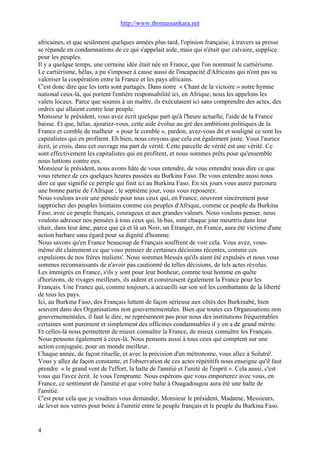 http://www.thomassankara.net
africaines, et que seulement quelques années plus tard, l'opinion française, à travers sa presse
se répande en condamnations de ce qui s'appelait aide, mais qui n'était que calvaire, supplice
pour les peuples.
Il y a quelque temps, une certaine idée était née en France, que l'on nommait le cartiérisme.
Le cartiérisme, hélas, a pu s'imposer à cause aussi de l'incapacité d'Africains qui n'ont pas su
valoriser la coopération entre la France et les pays africains.
C'est donc dire que les torts sont partagés. Dans notre « Chant de la victoire » notre hymne
national ceux-là, qui portent l'entière responsabilité ici, en Afrique, nous les appelons les
valets locaux. Parce que soumis à un maître, ils exécutaient ici sans comprendre des actes, des
ordres qui allaient contre leur peuple.
Monsieur le président, vous avez écrit quelque part qu'à l'heure actuelle, l'aide de la France
baisse. Et que, hélas, ajoutiez-vous, cette aide évolue au gré des ambitions politiques de la
France et comble de malheur « pour le comble », pardon, avez-vous dit et souligné ce sont les
capitalistes qui en profitent. Eh bien, nous croyons que cela est également juste. Vous l'auriez
écrit, je crois, dans cet ouvrage ma part de vérité. Cette parcelle de vérité est une vérité. Ce
sont effectivement les capitalistes qui en profitent, et nous sommes prêts pour qu'ensemble
nous luttions contre eux.
Monsieur le président, nous avons hâte de vous entendre, de vous entendre nous dire ce que
vous retenez de ces quelques heures passées au Burkina Faso. De vous entendre aussi nous
dire ce que signifie ce périple qui finit ici au Burkina Faso. En six jours vous aurez parcouru
une bonne partie de l'Afrique ; le septième jour, vous vous reposerez.
Nous voulons avoir une pensée pour tous ceux qui, en France, oeuvrent sincèrement pour
rapprocher des peuples lointains comme ces peuples d'Afrique, comme ce peuple du Burkina
Faso, avec ce peuple français, courageux et aux grandes valeurs. Nous voulons penser, nous
voulons adresser nos pensées à tous ceux qui, là-bas, sont chaque jour meurtris dans leur
chair, dans leur âme, parce que çà et là un Noir, un Étranger, en France, aura été victime d'une
action barbare sans égard pour sa dignité d'homme.
Nous savons qu'en France beaucoup de Français souffrent de voir cela. Vous avez, vous-
même dit clairement ce que vous pensiez de certaines décisions récentes, comme ces
expulsions de nos frères maliens'. Nous sommes blessés qu'ils aient été expulsés et nous vous
sommes reconnaissants de n'avoir pas cautionné de telles décisions, de tels actes révolus.
Les immigrés en France, s'ils y sont pour leur bonheur, comme tout homme en quête
d'horizons, de rivages meilleurs, ils aident et construisent également la France pour les
Français. Une France qui, comme toujours, a accueilli sur son sol les combattants de la liberté
de tous les pays.
Ici, au Burkina Faso, des Français luttent de façon sérieuse aux côtés des Burkinabè, bien
souvent dans des Organisations non gouvernementales. Bien que toutes ces Organisations non
gouvernementales, il faut le dire, ne représentent pas pour nous des institutions fréquentables
certaines sont purement et simplement des officines condamnables il y en a de grand mérite.
Et celles-là nous permettent de mieux connaître la France, de mieux connaître les Français.
Nous pensons également à ceux-là. Nous pensons aussi à tous ceux qui comptent sur une
action conjuguée, pour un monde meilleur.
Chaque année, de façon rituelle, et avec la précision d'un métronome, vous allez à Solutré'.
Vous y allez de façon constante, et l'observation de ces actes répétitifs nous enseigne qu'il faut
prendre « le grand vent de l'effort, la halte de l'amitié et l'unité de l'esprit ». Cela aussi, c'est
vous qui l'avez écrit. Je vous l'emprunte. Nous espérons que vous emporterez avec vous, en
France, ce sentiment de l'amitié et que votre halte à Ouagadougou aura été une halte de
l'amitié.
C'est pour cela que je voudrais vous demander, Monsieur le président, Madame, Messieurs,
de lever nos verres pour boire à l'amitié entre le peuple français et le peuple du Burkina Faso.
4
 