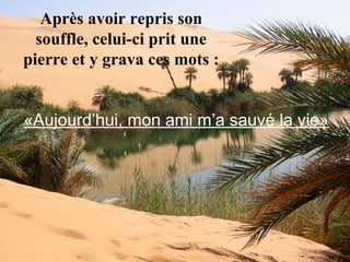 Après avoir repris son
souffle, celui-ci prit une
pierre et y grava ces mots :
«Aujourd’hui, mon ami m’a sauvé la vie»
 