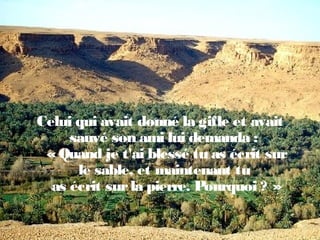 Celui qui avait donné la gifle et avait
sauvé son ami lui demanda :
«Quand je t'ai blessé tu as écrit sur
le sable, et maintenant tu
as écrit surla pierre. Pourquoi ? »
 