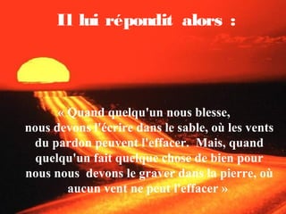 I l lui répondit alors :
« J ’ai écrit sur le sable que t u m’avais
f rappé, mais j ’ai gravé dans la pierre
que t u m’avais sauvé.
Car une mauvaise act ion doit , comme
sur le sable, s’ef f acer avec le t emps,
mais une bonne act ion, elle comme
dans la pierre, doit rest er graver
pour l’ét ernit é. »
Il lui répondit alors :
« Quand quelqu'un nous blesse,
nous devons l'écrire dans le sable, où les vents
du pardon peuvent l'effacer. Mais, quand
quelqu'un fait quelque chose de bien pour
nous nous devons le graver dans la pierre, où
aucun vent ne peut l'effacer »
 