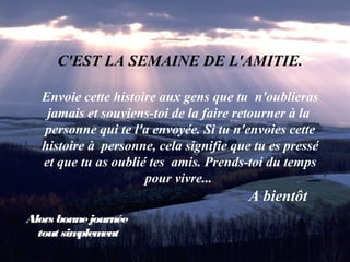 C'EST LA SEMAINE DE L'AMITIE.
Envoie cette histoire aux gens que tu n'oublieras
jamais et souviens-toi de la faire retourner à la
personne qui te l'a envoyée. Si tu n'envoies cette
histoire à personne, cela signifie que tu es pressé
et que tu as oublié tes amis. Prends-toi du temps
pour vivre...
A bientôt
Alors bonnejournée
tout simplement
 