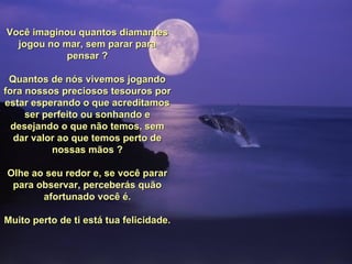 Você imaginou quantos diamantes
  jogou no mar, sem parar para
            pensar ?

 Quantos de nós vivemos jogando
fora nossos preciosos tesouros por
estar esperando o que acreditamos
     ser perfeito ou sonhando e
  desejando o que não temos, sem
  dar valor ao que temos perto de
           nossas mãos ?

Olhe ao seu redor e, se você parar
 para observar, perceberás quão
       afortunado você é.

Muito perto de ti está tua felicidade.
 