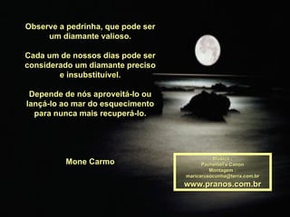 Observe a pedrinha, que pode ser
     um diamante valioso.

Cada um de nossos dias pode ser
considerado um diamante preciso
        e insubstituível.

 Depende de nós aproveitá-lo ou
lançá-lo ao mar do esquecimento
  para nunca mais recuperá-lo.




                                             Música :
         Mone Carmo                      Pachelbel's Canon
                                            Montagem :
                                   maricarusocunha@terra.com.br
                                   www.pranos.com.br
 