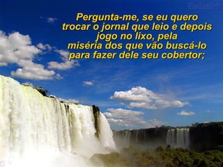 Pergunta-me, se eu quero trocar o jornal que leio e depois jogo no lixo, pela miséria dos que vão buscá-lo para fazer dele seu cobertor; 