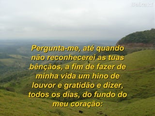 Pergunta-me, até quando não reconhecerei as tuas bênçãos, a fim de fazer de minha vida um hino de louvor e gratidão e dizer, todos os dias, do fundo do meu coração: 