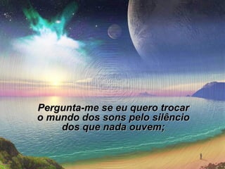 Pergunta-me se eu quero trocar o mundo dos sons pelo silêncio dos que nada ouvem; 