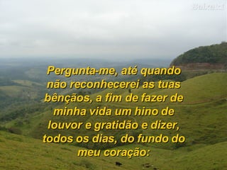 Pergunta-me, até quando não reconhecerei as tuas bênçãos, a fim de fazer de minha vida um hino de louvor e gratidão e dizer, todos os dias, do fundo do meu coração: 
