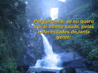 Pergunta-me, se eu quero
trocar minha saúde, pelas
  enfermidades de tanta
          gente;
 