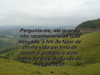 Pergunta-me, até quando
 não reconhecerei as tuas
bênçãos, a fim de fazer de
  minha vida um hino de
 louvor e gratidão e dizer,
todos os dias, do fundo do
       meu coração:
 